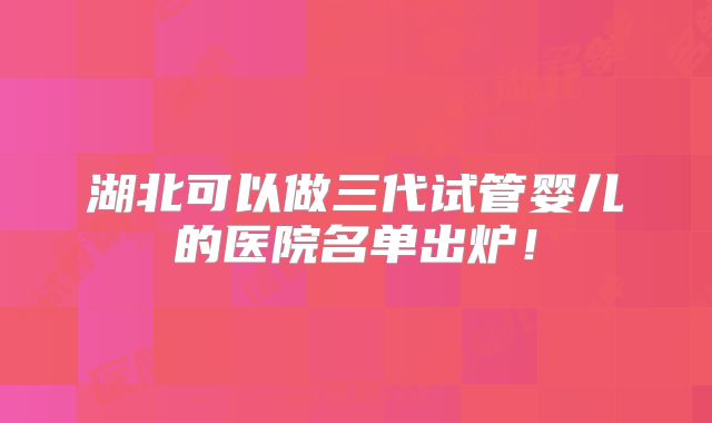 湖北可以做三代试管婴儿的医院名单出炉！