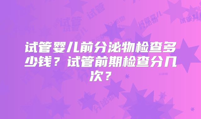 试管婴儿前分泌物检查多少钱?试管前期检查分几次?