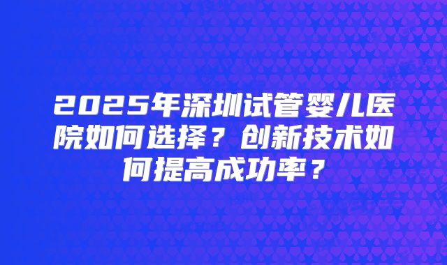2025年深圳试管婴儿医院如何选择?创新技术如何提高成功率?