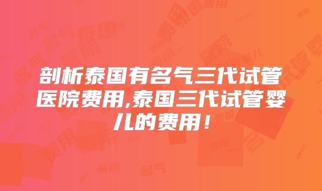 剖析泰国有名气三代试管医院费用,泰国三代试管婴儿的费用!