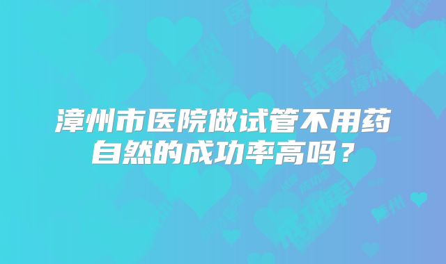 漳州市医院做试管不用药自然的成功率高吗?