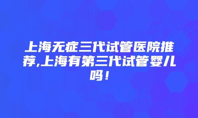 上海无症三代试管医院推荐,上海有第三代试管婴儿吗!