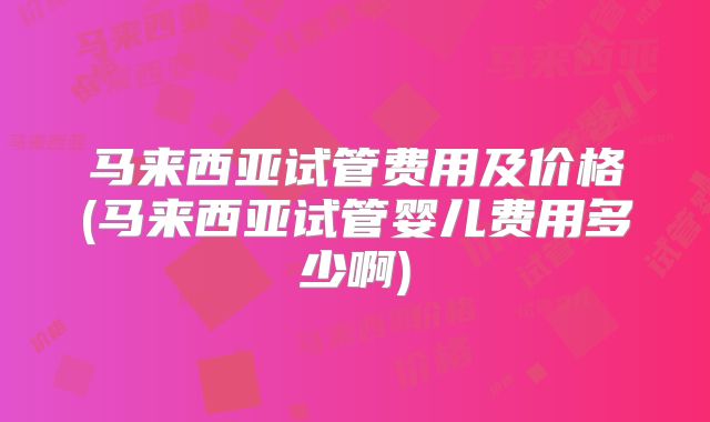 马来西亚试管费用及价格(马来西亚试管婴儿费用多少啊)