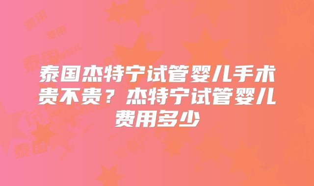 泰国杰特宁试管婴儿手术贵不贵？杰特宁试管婴儿费用多少