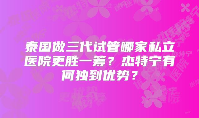 泰国做三代试管哪家私立医院更胜一筹？杰特宁有何独到优势？