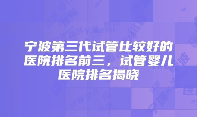 宁波第三代试管比较好的医院排名前三，试管婴儿医院排名揭晓