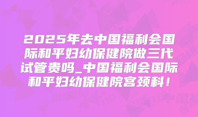 2025年去中国福利会国际和平妇幼保健院做三代试管贵吗_中国福利会国际和平妇幼保健院宫颈科！