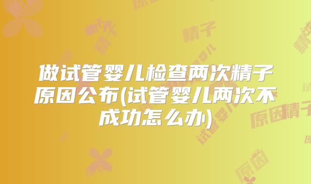 做试管婴儿检查两次精子原因公布(试管婴儿两次不成功怎么办)