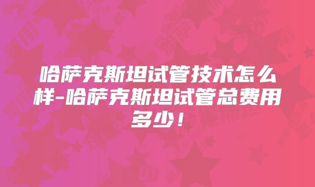 哈萨克斯坦试管技术怎么样-哈萨克斯坦试管总费用多少！