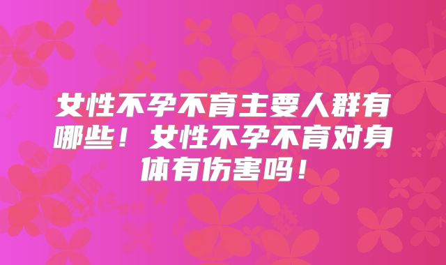 女性不孕不育主要人群有哪些！女性不孕不育对身体有伤害吗！