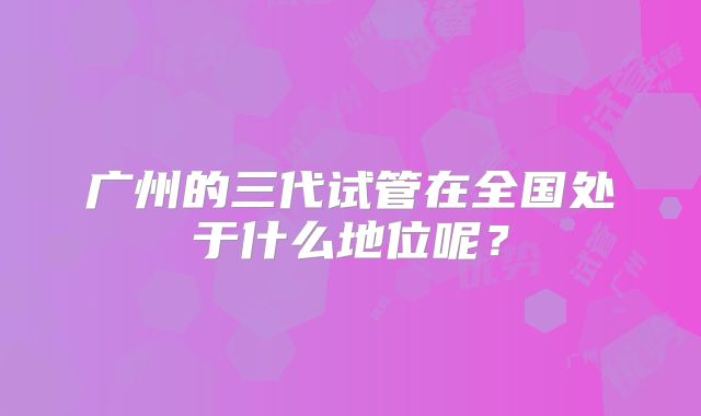 广州的三代试管在全国处于什么地位呢？