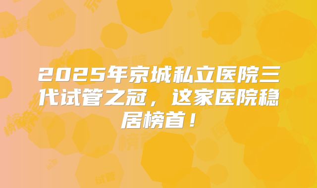 2025年京城私立医院三代试管之冠，这家医院稳居榜首！