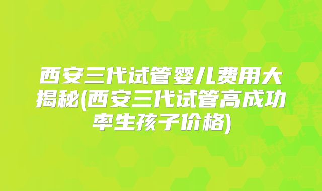 西安三代试管婴儿费用大揭秘(西安三代试管高成功率生孩子价格)