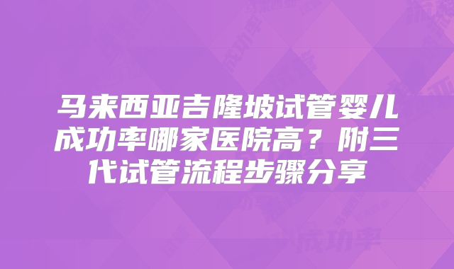 马来西亚吉隆坡试管婴儿成功率哪家医院高？附三代试管流程步骤分享