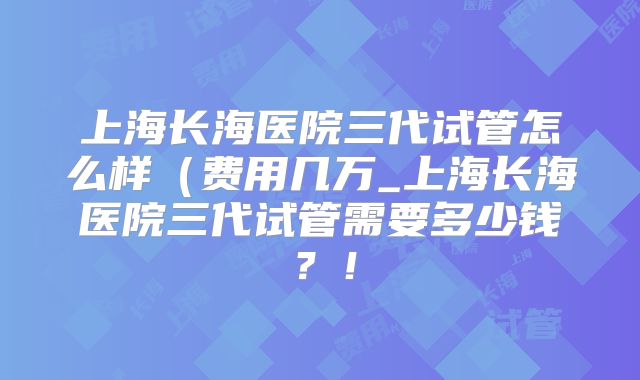 上海长海医院三代试管怎么样(费用几万_上海长海医院三代试管需要多少钱?!