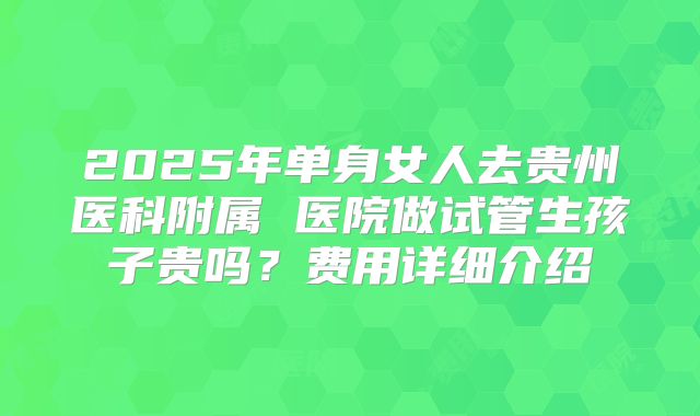 2025年单身女人去贵州医科附属 医院做试管生孩子贵吗？费用详细介绍