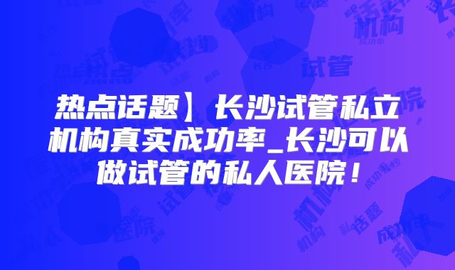 热点话题】长沙试管私立机构真实成功率_长沙可以做试管的私人医院！
