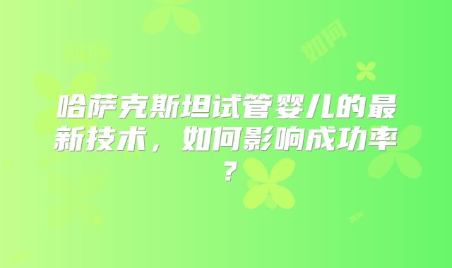 哈萨克斯坦试管婴儿的最新技术，如何影响成功率？
