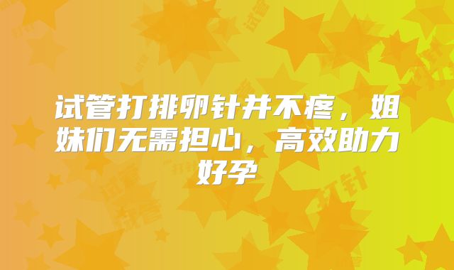 试管打排卵针并不疼，姐妹们无需担心，高效助力好孕