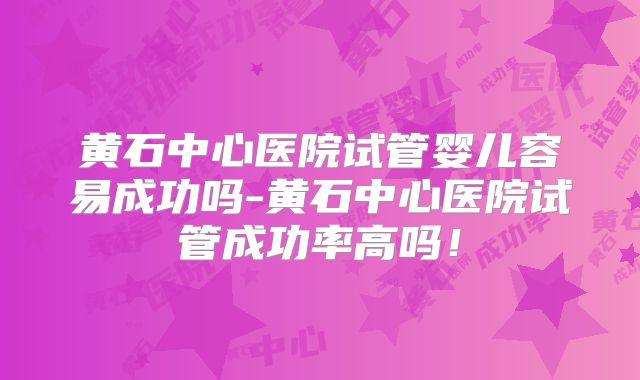 黄石中心医院试管婴儿容易成功吗-黄石中心医院试管成功率高吗！
