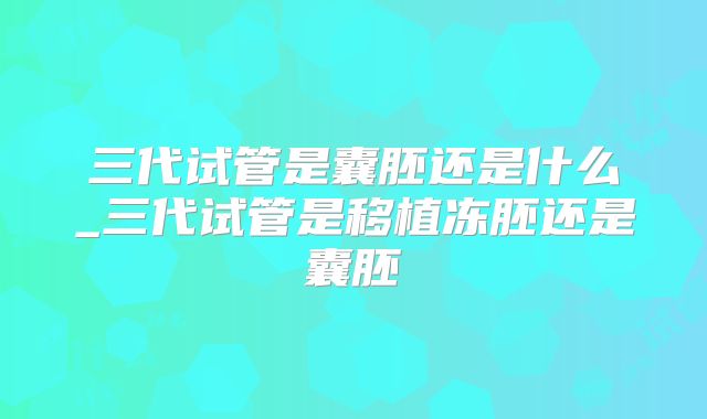 三代试管是囊胚还是什么_三代试管是移植冻胚还是囊胚