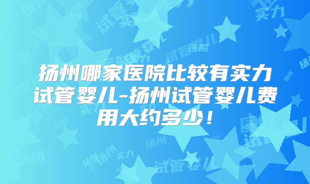 扬州哪家医院比较有实力试管婴儿-扬州试管婴儿费用大约多少！