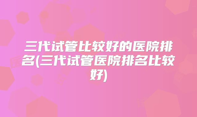 三代试管比较好的医院排名(三代试管医院排名比较好)
