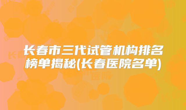 长春市三代试管机构排名榜单揭秘(长春医院名单)