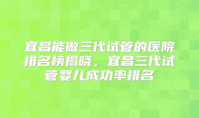 宜昌能做三代试管的医院排名榜揭晓，宜昌三代试管婴儿成功率排名