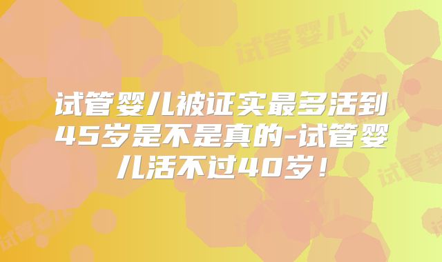试管婴儿被证实最多活到45岁是不是真的-试管婴儿活不过40岁！
