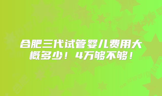 合肥三代试管婴儿费用大概多少！4万够不够！