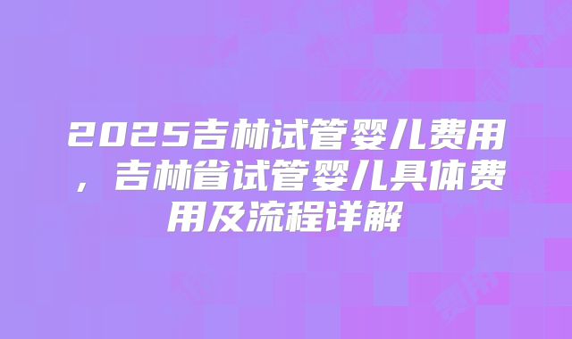 2025吉林试管婴儿费用，吉林省试管婴儿具体费用及流程详解
