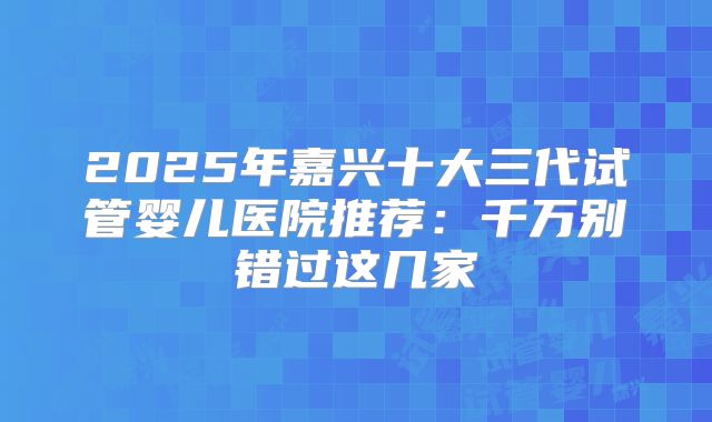 2025年嘉兴十大三代试管婴儿医院推荐：千万别错过这几家