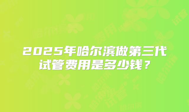 2025年哈尔滨做第三代试管费用是多少钱？