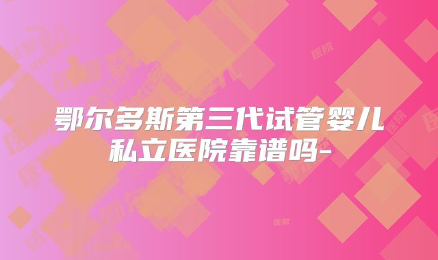 鄂尔多斯第三代试管婴儿私立医院靠谱吗-