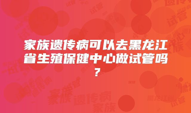 家族遗传病可以去黑龙江省生殖保健中心做试管吗？