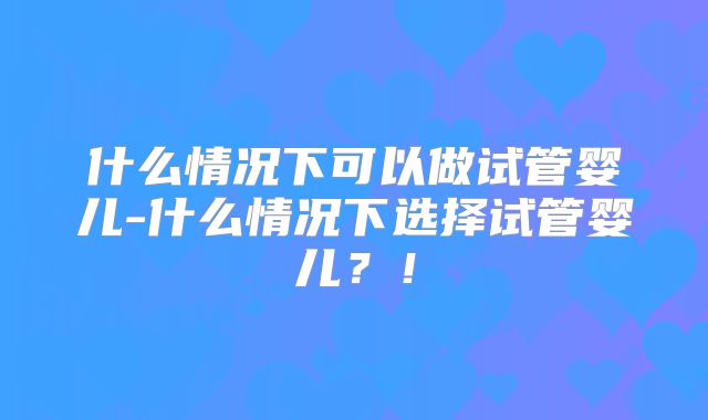 什么情况下可以做试管婴儿-什么情况下选择试管婴儿？！