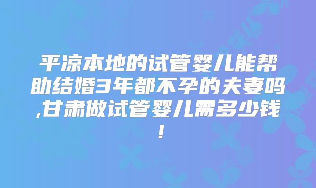 平凉本地的试管婴儿能帮助结婚3年都不孕的夫妻吗,甘肃做试管婴儿需多少钱！