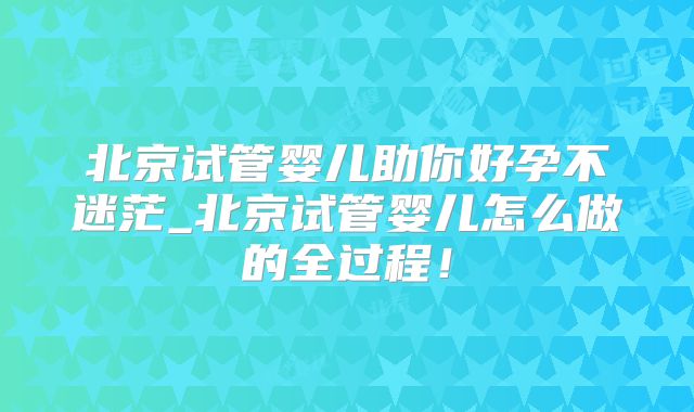 北京试管婴儿助你好孕不迷茫_北京试管婴儿怎么做的全过程！