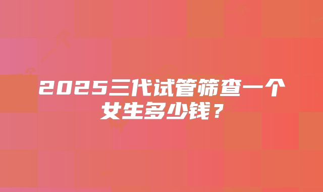 2025三代试管筛查一个女生多少钱？