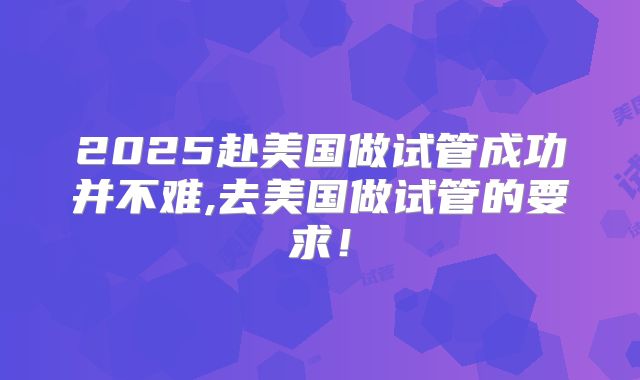2025赴美国做试管成功并不难,去美国做试管的要求!
