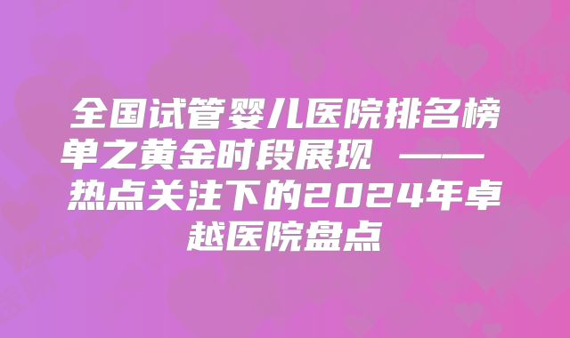 全国试管婴儿医院排名榜单之黄金时段展现 —— 热点关注下的2024年卓越医院盘点