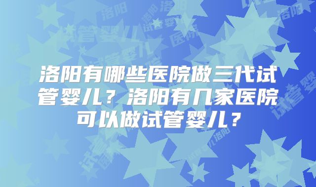 洛阳有哪些医院做三代试管婴儿？洛阳有几家医院可以做试管婴儿？