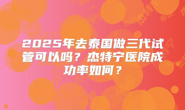 2025年去泰国做三代试管可以吗？杰特宁医院成功率如何？