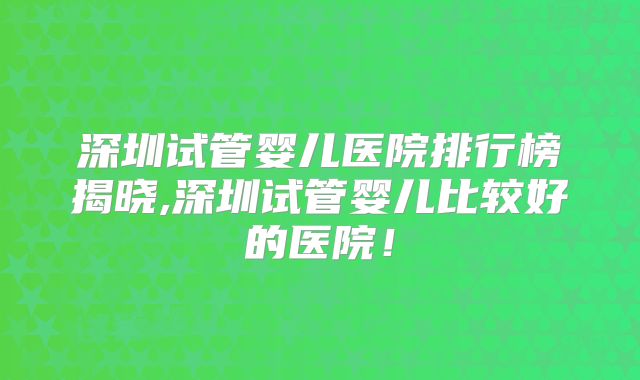 深圳试管婴儿医院排行榜揭晓,深圳试管婴儿比较好的医院！