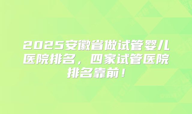 2025安徽省做试管婴儿医院排名，四家试管医院排名靠前！