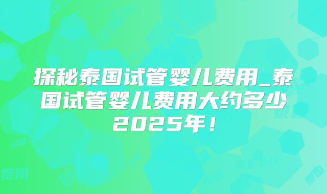 探秘泰国试管婴儿费用_泰国试管婴儿费用大约多少2025年！