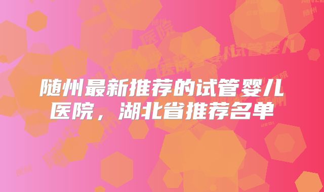 随州最新推荐的试管婴儿医院，湖北省推荐名单