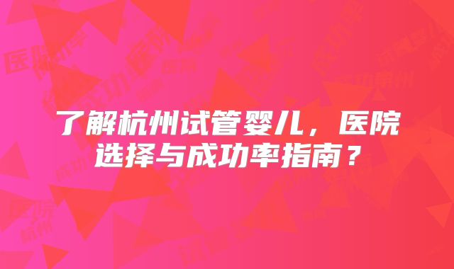 了解杭州试管婴儿，医院选择与成功率指南？