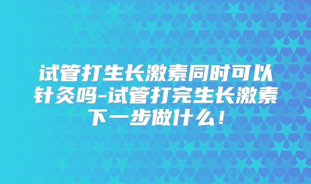 试管打生长激素同时可以针灸吗-试管打完生长激素下一步做什么！